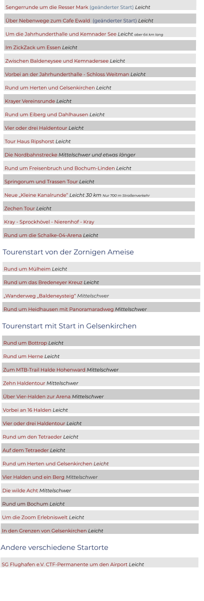 Sengerrunde um die Resser Mark (geänderter Start) Leicht  	  Über Nebenwege zum Cafe Ewald  (geänderter Start) Leicht	  Um die Jahrhunderthalle und Kemnader See Leicht aber 64 km lang	  Im ZickZack um Essen Leicht	  Zwischen Baldeneysee und Kemnadersee Leicht	  Vorbei an der Jahrhunderthalle - Schloss Weitman Leicht 	  Rund um Herten und Gelsenkirchen Leicht	  Krayer Vereinsrunde Leicht	  Rund um Eiberg und Dahlhausen Leicht	  Vier oder drei Haldentour Leicht	  Tour Haus Ripshorst Leicht	  Die Nordbahnstrecke Mittelschwer und etwas länger	  Rund um Freisenbruch und Bochum-Linden Leicht	  Springorum und Trassen Tour Leicht	  Neue „Kleine Kanalrunde“ Leicht 30 km Nur 700 m Straßenverkehr	  Zechen Tour Leicht	  Kray - Sprockhövel - Nierenhof - Kray	  Rund um die Schalke-04-Arena Leicht	 Tourenstart von der Zornigen Ameise  Rund um Mülheim Leicht							  Rund um das Bredeneyer Kreuz Leicht					  „Wanderweg „Baldeneysteig“ Mittelschwer					  Rund um Heidhausen mit Panoramaradweg Mittelschwer			 Tourenstart mit Start in Gelsenkirchen  Rund um Bottrop Leicht							  Rund um Herne Leicht							  Zum MTB-Trail Halde Hohenward Mittelschwer				  Zehn Haldentour Mittelschwer						  Über Vier-Halden zur Arena Mittelschwer					  Vorbei an 16 Halden Leicht							  Vier oder drei Haldentour Leicht						  Rund um den Tetraeder Leicht						  Auf dem Tetraeder Leicht							  Rund um Herten und Gelsenkirchen Leicht					  Vier Halden und ein Berg Mittelschwer					  Die wilde Acht Mittelschwer							  Rund um Bochum Leicht							  Um die Zoom Erlebniswelt Leicht						  In den Grenzen von Gelsenkirchen Leicht					 Andere verschiedene Startorte  SG Flughafen e.V. CTF-Permanente um den Airport Leicht